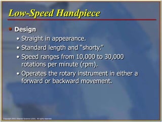 Copyright 2003, Elsevier Science (USA). All rights reserved.
 Design
• Straight in appearance.
• Standard length and “shorty.”
• Speed ranges from 10,000 to 30,000
rotations per minute (rpm).
• Operates the rotary instrument in either a
forward or backward movement.
Low-Speed Handpiece
 