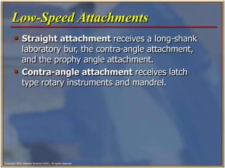 Copyright 2003, Elsevier Science (USA). All rights reserved.
 Straight attachment receives a long-shank
laboratory bur, the contra-angle attachment,
and the prophy angle attachment.
 Contra-angle attachment receives latch
type rotary instruments and mandrel.
Low-Speed Attachments
 