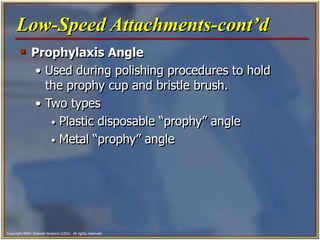 Copyright 2003, Elsevier Science (USA). All rights reserved.
 Prophylaxis Angle
• Used during polishing procedures to hold
the prophy cup and bristle brush.
• Two types
• Plastic disposable “prophy” angle
• Metal “prophy” angle
Low-Speed Attachments-cont’d
 