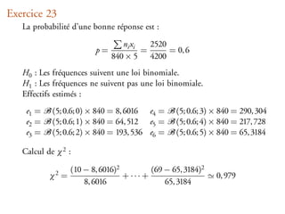 Exercice 23
   La probabilité d’une bonne réponse est :

                                 ni xi   2520
                         p=            =      = 0, 6
                              840 × 5 4200
   H0 : Les fréquences suivent une loi binomiale.
   H1 : Les fréquences ne suivent pas une loi binomiale.
   Effectifs estimés :
    e1 =    (5; 0.6; 0) × 840 = 8, 6016 e4 =     (5; 0.6; 3) × 840 = 290, 304
    e2 =    (5; 0.6; 1) × 840 = 64, 512 e5 =     (5; 0.6; 4) × 840 = 217, 728
    e3 =    (5; 0.6; 2) × 840 = 193, 536 e6 =    (5; 0.6; 5) × 840 = 65, 3184

   Calcul de χ 2 :

                  (10 − 8, 6016)2         (69 − 65, 3184)2
           χ2 =                   + ··· +                    0, 979
                      8, 6016                 65, 3184
 