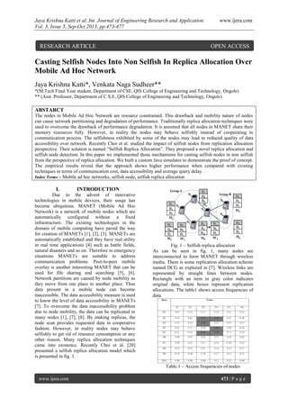 Jaya Krishna Katti et al. Int. Journal of Engineering Research and Application www.ijera.com
Vol. 3, Issue 5, Sep-Oct 2013, pp.473-477
www.ijera.com 473 | P a g e
Casting Selfish Nodes Into Non Selfish In Replica Allocation Over
Mobile Ad Hoc Network
Jaya Krishna Katti*, Venkata Naga Sudheer**
*(M.Tech Final Year student, Department of CSE, QIS College of Engineering and Technology, Ongole)
** (Asst. Professor, Department of C.S.E, QIS College of Engineering and Technology, Ongole)
ABSTARCT
The nodes in Mobile Ad Hoc Network are resource constrained. This drawback and mobility nature of nodes
can cause network partitioning and degradation of performance. Traditionally replica allocation techniques were
used to overcome the drawback of performance degradation. It is assumed that all nodes in MANET share their
memory resources fully. However, in reality the nodes may behave selfishly instead of cooperating in
communication process. The selfishness exhibited by some of the nodes may lead to reduced quality of data
accessibility over network. Recently Choi et al. studied the impact of selfish nodes from replication allocation
perspective. Their solution is named “Selfish Replica Allocation”. They proposed a novel replica allocation and
selfish node detection. In this paper we implemented those mechanisms for casting selfish nodes in non selfish
from the perspective of replica allocation. We built a custom Java simulator to demonstrate the proof of concept.
The empirical results reveal that the approach shows higher performance when compared with existing
techniques in terms of communication cost, data accessibility and average query delay.
Index Terms – Mobile ad hoc networks, selfish node, selfish replica allocation
I. INTRODUCTION
Due to the advent of innovative
technologies in mobile devices, their usage has
become ubiquitous. MANET (Mobile Ad Hoc
Network) is a network of mobile nodes which are
automatically configured without a fixed
infrastructure. The existing technologies in the
domain of mobile computing have paved the way
for creation of MANETs [1], [2], [3]. MANETs are
automatically established and they have real utility
in real time applications [4] such as battle fields,
natural disasters and so on. Therefore in emergency
situations MANETs are suitable to address
communication problems. Peer-to-peer mobile
overlay is another interesting MANET that can be
used for file sharing and searching [5], [6].
Network partitions are caused by node mobility as
they move from one place to another place. Thus
data present in a mobile node can become
inaccessible. The data accessibility measure is used
to know the level of data accessibility in MANETs
[7]. To overcome the data inaccessibility problem
due to node mobility, the data can be replicated in
many nodes [1], [7], [8]. By making replicas, the
node scan provides requested data in cooperative
fashion. However, in reality nodes may behave
selfishly to get rid of resource consumption or any
other reason. Many replica allocation techniques
came into existence. Recently Choi et al. [20]
presented a selfish replica allocation model which
is presented in fig. 1.
Fig. 1 – Selfish replica allocation
As can be seen in fig. 1, many nodes are
interconnected to form MANET through wireless
media. There is some replication allocation scheme
named DCG as explored in [7]. Wireless links are
represented by straight lines between nodes.
Rectangle with an item in gray color indicates
original data; white boxes represent replication
allocations. The table1 shows access frequencies of
data.
Table 1 – Access frequencies of nodes
RESEARCH ARTICLE OPEN ACCESS
 
