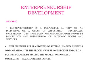 ENTREPRENEURSHIP
DEVELOPMENT
MEANING
• ENTREPRENUERSHIP IS A PURPOSEFUL ACTIVITY OF AN
INDIVIDUAL OR A GROUP OF ASSOCIATED INDIVIDUALS,
UNDERTAKEN TO INITIATE, MAINTAIN AND AGGRANDIZE PROFIT BY
PRODUCTION AND DISTRIBUTION OF ECONOMIC GOODS AND
SERVICES.
• ENTREPRENEURSHIP IS A PROCESS OF SETTING UP A NEW BUSINESS
ORGANIZATION. IT IS THE PROCESS WHERE ONE DECIDES TO BUILD A
BUSINESS CAREER BY FINDING THE MARKET OPTIONS AND
MOBILIZING THE AVAILABLE RESOURCES.
 