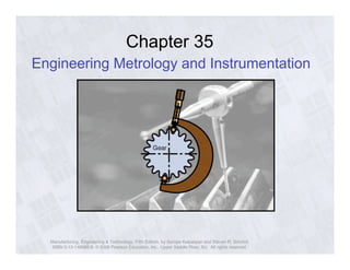 Chapter 35 
Engineering Metrology and Instrumentation 
Manufacturing, Engineering & Technology, Fifth Edition, by Serope Kalpakjian and Steven R. Schmid. 
ISBN 0-13-148965-8. © 2006 Pearson Education, Inc., Upper Saddle River, NJ. All rights reserved. 
 