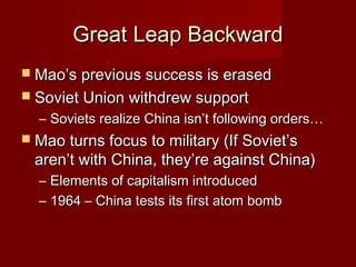 Great Leap BackwardGreat Leap Backward
 Mao’s previous success is erasedMao’s previous success is erased
 Soviet Union withdrew supportSoviet Union withdrew support
– Soviets realize China isn’t following orders…Soviets realize China isn’t following orders…
 Mao turns focus to military (If Soviet’sMao turns focus to military (If Soviet’s
aren’t with China, they’re against China)aren’t with China, they’re against China)
– Elements of capitalism introducedElements of capitalism introduced
– 1964 – China tests its first atom bomb1964 – China tests its first atom bomb
 