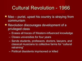 Cultural Revolution - 1966Cultural Revolution - 1966
 Mao – purist, upset his country is straying fromMao – purist, upset his country is straying from
communismcommunism
 Revolution discourages development of aRevolution discourages development of a
privileged classprivileged class
– Erases all traces of Western-influenced knowledgeErases all traces of Western-influenced knowledge
– Closes universities for four yearsCloses universities for four years
– Sends students, professors, doctors, lawyers, andSends students, professors, doctors, lawyers, and
classical musicians to collective farms for “culturalclassical musicians to collective farms for “cultural
retraining”retraining”
– Political dissidents imprisoned or killedPolitical dissidents imprisoned or killed
 