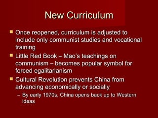 New CurriculumNew Curriculum
 Once reopened, curriculum is adjusted toOnce reopened, curriculum is adjusted to
include only communist studies and vocationalinclude only communist studies and vocational
trainingtraining
 Little Red Book – Mao’s teachings onLittle Red Book – Mao’s teachings on
communism – becomes popular symbol forcommunism – becomes popular symbol for
forced egalitarianismforced egalitarianism
 Cultural Revolution prevents China fromCultural Revolution prevents China from
advancing economically or sociallyadvancing economically or socially
– By early 1970s, China opens back up to WesternBy early 1970s, China opens back up to Western
ideasideas
 