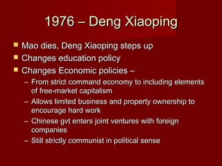 1976 – Deng Xiaoping1976 – Deng Xiaoping
 Mao dies, Deng Xiaoping steps upMao dies, Deng Xiaoping steps up
 Changes education policyChanges education policy
 Changes Economic policies –Changes Economic policies –
– From strict command economy to including elementsFrom strict command economy to including elements
of free-market capitalismof free-market capitalism
– Allows limited business and property ownership toAllows limited business and property ownership to
encourage hard workencourage hard work
– Chinese gvt enters joint ventures with foreignChinese gvt enters joint ventures with foreign
companiescompanies
– Still strictly communist in political senseStill strictly communist in political sense
 