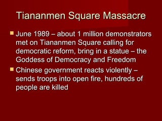 Tiananmen Square MassacreTiananmen Square Massacre
 June 1989 – about 1 million demonstratorsJune 1989 – about 1 million demonstrators
met on Tiananmen Square calling formet on Tiananmen Square calling for
democratic reform, bring in a statue – thedemocratic reform, bring in a statue – the
Goddess of Democracy and FreedomGoddess of Democracy and Freedom
 Chinese government reacts violently –Chinese government reacts violently –
sends troops into open fire, hundreds ofsends troops into open fire, hundreds of
people are killedpeople are killed
 