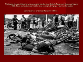 The bodies of dead civilians lie among mangled bicycles near Beijing's Tiananmen Square early JuneThe bodies of dead civilians lie among mangled bicycles near Beijing's Tiananmen Square early June
4, 1989. Tanks and soldiers stormed the area overnight, bringing a violent end to student4, 1989. Tanks and soldiers stormed the area overnight, bringing a violent end to student
demonstrations for democratic reform in Chinademonstrations for democratic reform in China
 