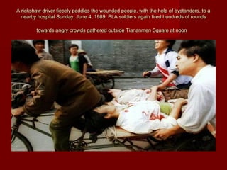 A rickshaw driver fiecely peddles the wounded people, with the help of bystanders, to aA rickshaw driver fiecely peddles the wounded people, with the help of bystanders, to a
nearby hospital Sunday, June 4, 1989. PLA soldiers again fired hundreds of roundsnearby hospital Sunday, June 4, 1989. PLA soldiers again fired hundreds of rounds
towards angry crowds gathered outside Tiananmen Square at noontowards angry crowds gathered outside Tiananmen Square at noon
 