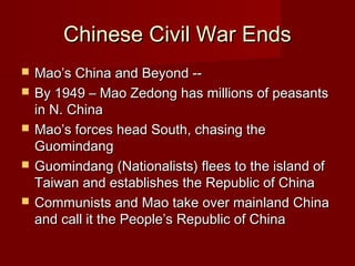 Chinese Civil War EndsChinese Civil War Ends
 Mao’s China and Beyond --Mao’s China and Beyond --
 By 1949 – Mao Zedong has millions of peasantsBy 1949 – Mao Zedong has millions of peasants
in N. Chinain N. China
 Mao’s forces head South, chasing theMao’s forces head South, chasing the
GuomindangGuomindang
 Guomindang (Nationalists) flees to the island ofGuomindang (Nationalists) flees to the island of
Taiwan and establishes the Republic of ChinaTaiwan and establishes the Republic of China
 Communists and Mao take over mainland ChinaCommunists and Mao take over mainland China
and call it the People’s Republic of Chinaand call it the People’s Republic of China
 