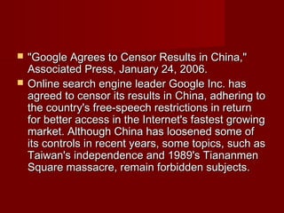  "Google Agrees to Censor Results in China,""Google Agrees to Censor Results in China,"
Associated Press, January 24, 2006.Associated Press, January 24, 2006.
 Online search engine leader Google Inc. hasOnline search engine leader Google Inc. has
agreed to censor its results in China, adhering toagreed to censor its results in China, adhering to
the country's free-speech restrictions in returnthe country's free-speech restrictions in return
for better access in the Internet's fastest growingfor better access in the Internet's fastest growing
market. Although China has loosened some ofmarket. Although China has loosened some of
its controls in recent years, some topics, such asits controls in recent years, some topics, such as
Taiwan's independence and 1989's TiananmenTaiwan's independence and 1989's Tiananmen
Square massacre, remain forbidden subjects.Square massacre, remain forbidden subjects.
 