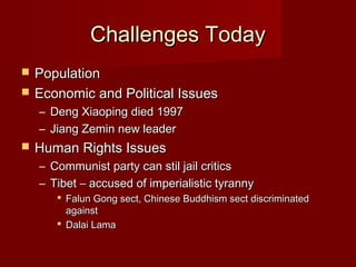Challenges TodayChallenges Today
 PopulationPopulation
 Economic and Political IssuesEconomic and Political Issues
– Deng Xiaoping died 1997Deng Xiaoping died 1997
– Jiang Zemin new leaderJiang Zemin new leader
 Human Rights IssuesHuman Rights Issues
– Communist party can stil jail criticsCommunist party can stil jail critics
– Tibet – accused of imperialistic tyrannyTibet – accused of imperialistic tyranny
 Falun Gong sect, Chinese Buddhism sect discriminatedFalun Gong sect, Chinese Buddhism sect discriminated
againstagainst
 Dalai LamaDalai Lama
 