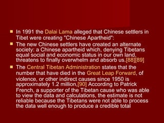  In 1991 the Dalai Lama alleged that Chinese settlers in
Tibet were creating "Chinese Apartheid":
 The new Chinese settlers have created an alternate
society: a Chinese apartheid which, denying Tibetans
equal social and economic status in our own land,
threatens to finally overwhelm and absorb us.[88][89]
 The Central Tibetan Administration states that the
number that have died in the Great Leap Forward, of
violence, or other indirect causes since 1950 is
approximately 1.2 million,[90] According to Patrick
French, a supporter of the Tibetan cause who was able
to view the data and calculations, the estimate is not
reliable because the Tibetans were not able to process
the data well enough to produce a credible total
 