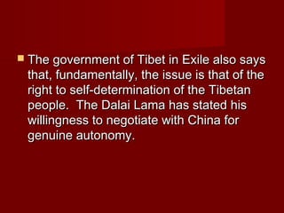  The government of Tibet in Exile also saysThe government of Tibet in Exile also says
that, fundamentally, the issue is that of thethat, fundamentally, the issue is that of the
right to self-determination of the Tibetanright to self-determination of the Tibetan
people. The Dalai Lama has stated hispeople. The Dalai Lama has stated his
willingness to negotiate with China forwillingness to negotiate with China for
genuine autonomy.genuine autonomy.
 
