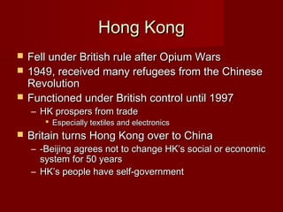 Hong KongHong Kong
 Fell under British rule after Opium WarsFell under British rule after Opium Wars
 1949, received many refugees from the Chinese1949, received many refugees from the Chinese
RevolutionRevolution
 Functioned under British control until 1997Functioned under British control until 1997
– HK prospers from tradeHK prospers from trade
 Especially textiles and electronicsEspecially textiles and electronics
 Britain turns Hong Kong over to ChinaBritain turns Hong Kong over to China
– -Beijing agrees not to change HK’s social or economic-Beijing agrees not to change HK’s social or economic
system for 50 yearssystem for 50 years
– HK’s people have self-governmentHK’s people have self-government
 