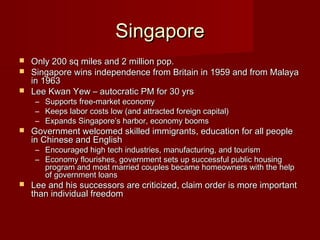 SingaporeSingapore
 Only 200 sq miles and 2 million pop.Only 200 sq miles and 2 million pop.
 Singapore wins independence from Britain in 1959 and from MalayaSingapore wins independence from Britain in 1959 and from Malaya
in 1963in 1963
 Lee Kwan Yew – autocratic PM for 30 yrsLee Kwan Yew – autocratic PM for 30 yrs
– Supports free-market economySupports free-market economy
– Keeps labor costs low (and attracted foreign capital)Keeps labor costs low (and attracted foreign capital)
– Expands Singapore’s harbor, economy boomsExpands Singapore’s harbor, economy booms
 Government welcomed skilled immigrants, education for all peopleGovernment welcomed skilled immigrants, education for all people
in Chinese and Englishin Chinese and English
– Encouraged high tech industries, manufacturing, and tourismEncouraged high tech industries, manufacturing, and tourism
– Economy flourishes, government sets up successful public housingEconomy flourishes, government sets up successful public housing
program and most married couples became homeowners with the helpprogram and most married couples became homeowners with the help
of government loansof government loans
 Lee and his successors are criticized, claim order is more importantLee and his successors are criticized, claim order is more important
than individual freedomthan individual freedom
 