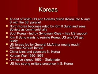 KoreasKoreas
 At end of WWII US and Soviets divide Korea into N andAt end of WWII US and Soviets divide Korea into N and
S with the 38S with the 38thth
parallelparallel
 North Korea becomes ruled by Kim Il Sung and seesNorth Korea becomes ruled by Kim Il Sung and sees
Soviets as communist allySoviets as communist ally
 Sout Korea – led by Syngman Rhee – has US supportSout Korea – led by Syngman Rhee – has US support
 Kim Il Sung wants to reunite Korea, US and UN getKim Il Sung wants to reunite Korea, US and UN get
readyready
 UN forces led by General McArthur nearly reachUN forces led by General McArthur nearly reach
Chinese-Korean borderChinese-Korean border
 China joins and sponsors N. KoreaChina joins and sponsors N. Korea
 Korean War 1950-1953Korean War 1950-1953
 Armistice signed 1953 – StalemateArmistice signed 1953 – Stalemate
 US has strong military presence in S. KoreaUS has strong military presence in S. Korea
 