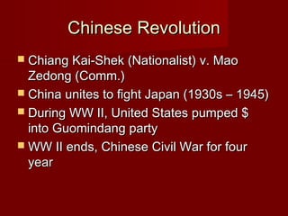 Chinese RevolutionChinese Revolution
 Chiang Kai-Shek (Nationalist) v. MaoChiang Kai-Shek (Nationalist) v. Mao
Zedong (Comm.)Zedong (Comm.)
 China unites to fight Japan (1930s – 1945)China unites to fight Japan (1930s – 1945)
 During WW II, United States pumped $During WW II, United States pumped $
into Guomindang partyinto Guomindang party
 WW II ends, Chinese Civil War for fourWW II ends, Chinese Civil War for four
yearyear
 