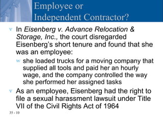 Employee or
             Independent Contractor?
v   In Eisenberg v. Advance Relocation &
    Storage, Inc., the court disregarded
    Eisenberg’s short tenure and found that she
    was an employee:
    w     she loaded trucks for a moving company that
          supplied all tools and paid her an hourly
          wage, and the company controlled the way
          she performed her assigned tasks
v   As an employee, Eisenberg had the right to
    file a sexual harassment lawsuit under Title
    VII of the Civil Rights Act of 1964
35 - 10
 