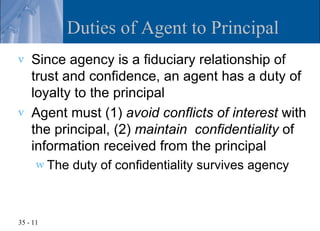 Duties of Agent to Principal
v   Since agency is a fiduciary relationship of
    trust and confidence, an agent has a duty of
    loyalty to the principal
v   Agent must (1) avoid conflicts of interest with
    the principal, (2) maintain confidentiality of
    information received from the principal
      w The   duty of confidentiality survives agency



35 - 11
 