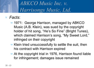 ABKCO Music Inc. v.
            Harrisongs Music, Ltd.
v   Facts:
      w 1971: George Harrison, managed by ABKCO
        Music (A.B. Klein), was sued by the copyright
        holder of hit song, “He’s So Fine” (Bright Tunes),
        which claimed Harrison’s song, “My Sweet Lord,”
        infringed on their copyright
      w Klein tried unsuccessfully to settle the suit, then
        his contract with Harrison expired
      w At the copyright trial in 1976, Harrison found liable
        for infringement; damages issue remained

35 - 13
 