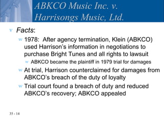 ABKCO Music Inc. v.
               Harrisongs Music, Ltd.
v   Facts:
      w   1978: After agency termination, Klein (ABKCO)
          used Harrison’s information in negotiations to
          purchase Bright Tunes and all rights to lawsuit
          w   ABKCO became the plaintiff in 1979 trial for damages
      w At trial, Harrison counterclaimed for damages from
        ABKCO’s breach of the duty of loyalty
      w Trial court found a breach of duty and reduced
        ABKCO’s recovery; ABKCO appealed


35 - 14
 