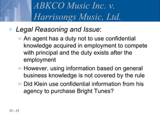 ABKCO Music Inc. v.
           Harrisongs Music, Ltd.
v   Legal Reasoning and Issue:
      w An agent has a duty not to use confidential
        knowledge acquired in employment to compete
        with principal and the duty exists after the
        employment
      w However, using information based on general
        business knowledge is not covered by the rule
      w Did Klein use confidential information from his
        agency to purchase Bright Tunes?


35 - 15
 