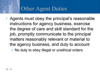 Other Agent Duties
v   Agents must obey the principal’s reasonable
    instructions for agency business, exercise
    the degree of care and skill standard for the
    job, promptly communicate to the principal
    matters reasonably relevant or material to
    the agency business, and duty to account
      w   No duty to obey illegal or unethical orders




35 - 17
 