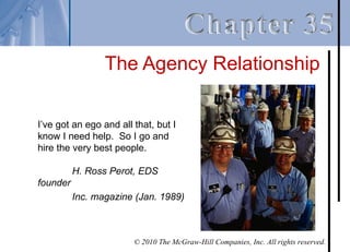 The Agency Relationship

I’ve got an ego and all that, but I
know I need help. So I go and
hire the very best people.

          H. Ross Perot, EDS
founder
          Inc. magazine (Jan. 1989)



                        © 2010 The McGraw-Hill Companies, Inc. All rights reserved.
 