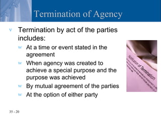 Termination of Agency
v     Termination by act of the parties
      includes:
      w   At a time or event stated in the
          agreement
      w   When agency was created to
          achieve a special purpose and the
          purpose was achieved
      w   By mutual agreement of the parties
      w   At the option of either party

35 - 20
 
