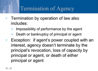Termination of Agency
v     Termination by operation of law also
      includes:
      w   Impossibility of performance by the agent
      w   Death or bankruptcy of principal or agent
v     Exception: if agent’s power coupled with an
      interest, agency doesn’t terminate by the
      principal’s revocation, loss of capacity by
      principal or agent, or death of either
      principal or agent
35 - 22
 