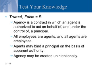 Test Your Knowledge
v   True=A, False = B
      w Agency   is a contract in which an agent is
        authorized to act on behalf of, and under the
        control of, a principal.
      w All employees are agents, and all agents are
        employees.
      w Agents may bind a principal on the basis of
        apparent authority.
      w Agency may be created unintentionally.

35 - 25
 