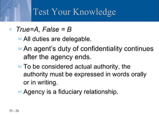 Test Your Knowledge
v   True=A, False = B
      w All   duties are delegable.
      w An    agent’s duty of confidentiality continues
          after the agency ends.
      w To  be considered actual authority, the
        authority must be expressed in words orally
        or in writing.
      w Agency is a fiduciary relationship.


35 - 26
 