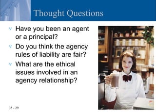 Thought Questions
v   Have you been an agent
    or a principal?
v   Do you think the agency
    rules of liability are fair?
v   What are the ethical
    issues involved in an
    agency relationship?


35 - 29
 