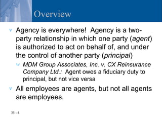 Overview
v   Agency is everywhere! Agency is a two-
    party relationship in which one party (agent)
    is authorized to act on behalf of, and under
    the control of another party (principal)
    w    MDM Group Associates, Inc. v. CX Reinsurance
         Company Ltd.: Agent owes a fiduciary duty to
         principal, but not vice versa
v   All employees are agents, but not all agents
    are employees.

35 - 4
 
