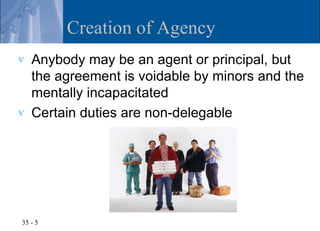 Creation of Agency
v   Anybody may be an agent or principal, but
    the agreement is voidable by minors and the
    mentally incapacitated
v   Certain duties are non-delegable




35 - 5
 