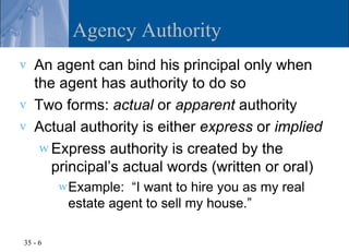 Agency Authority
v   An agent can bind his principal only when
    the agent has authority to do so
v   Two forms: actual or apparent authority
v   Actual authority is either express or implied
     w Express authority is created by the
       principal’s actual words (written or oral)
         w Example: “I want to hire you as my real
          estate agent to sell my house.”

35 - 6
 