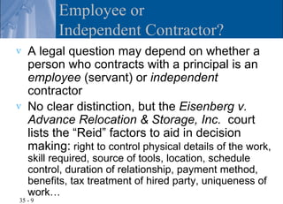 Employee or
          Independent Contractor?
v   A legal question may depend on whether a
    person who contracts with a principal is an
    employee (servant) or independent
    contractor
v   No clear distinction, but the Eisenberg v.
    Advance Relocation & Storage, Inc. court
    lists the “Reid” factors to aid in decision
    making: right to control physical details of the work,
    skill required, source of tools, location, schedule
    control, duration of relationship, payment method,
    benefits, tax treatment of hired party, uniqueness of
    work…
35 - 9
 
