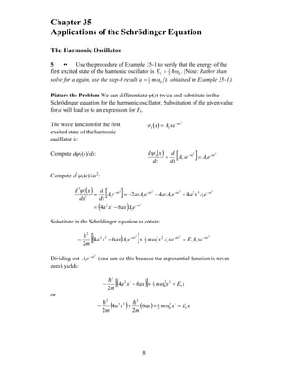 Chapter 35
Applications of the Schrödinger Equation
The Harmonic Oscillator
5 •• Use the procedure of Example 35-1 to verify that the energy of the
first excited state of the harmonic oscillator is 02
3
1 ωh=E . (Note: Rather than
solve for a again, use the step-8 result h02
1
ωma = obtained in Example 35-1.)
Picture the Problem We can differentiate ψ(x) twice and substitute in the
Schrödinger equation for the harmonic oscillator. Substitution of the given value
for a will lead us to an expression for E1.
The wave function for the first
excited state of the harmonic
oscillator is:
( )
2
11
ax
xeAx −
=ψ
Compute dψ1(x)/dx: ( ) [ ] 22
11
1 axax
eAxeA
dx
d
dx
xd −−
==
ψ
Compute d2
ψ1(x)/dx2
:
( ) [ ]
( ) 2
2222
1
32
1
32
1112
1
2
64
442
ax
axaxaxax
eAaxxa
eAxaeaxAeaxAeA
dx
d
dx
xd
−
−−−−
−=
+−−==
ψ
Substitute in the Schrödinger equation to obtain:
( )[ ] 222
111
22
02
1
1
32
2
64
2
axaxax
xeAExeAxmeAaxxa
m
−−−
=+−− ω
h
Dividing out (one can do this because the exponential function is never
zero) yields:
2
1
ax
eA −
( )[ ] xExmaxxa
m
1
32
02
132
2
64
2
=+−− ω
h
or
( ) ( ) xExmax
m
xa
m
1
32
02
1
2
32
2
6
2
4
2
=++− ω
hh
8
 