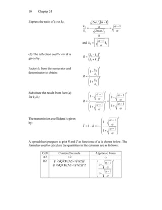 Chapter 3510
Express the ratio of k2 to k1: ( )
α
α
α
α
1
2
12
0
0
1
2 −
=
−
=
h
h
Um
mU
k
k
and 12
1
kk
α
α −
=
(b) The reflection coefficient R is
given by:
( )
( )2
21
2
21
kk
kk
R
+
−
=
Factor k1 from the numerator and
denominator to obtain:
2
1
2
2
1
2
1
1
⎟⎟
⎠
⎞
⎜⎜
⎝
⎛
+
⎟⎟
⎠
⎞
⎜⎜
⎝
⎛
−
=
k
k
k
k
R
Substitute the result from Part (a)
for k2/k1:
2
2
2
1
1
1
1
1
1
1
1
⎟
⎟
⎟
⎟
⎠
⎞
⎜
⎜
⎜
⎜
⎝
⎛
−
+
−
−
=
⎟
⎟
⎠
⎞
⎜
⎜
⎝
⎛ −
+
⎟
⎟
⎠
⎞
⎜
⎜
⎝
⎛ −
−
=
α
α
α
α
α
α
α
α
R
The transmission coefficient is given
by:
2
1
1
1
1
11
⎟
⎟
⎟
⎟
⎠
⎞
⎜
⎜
⎜
⎜
⎝
⎛
−
+
−
−
−=−=
α
α
α
α
RT
A spreadsheet program to plot R and T as functions of α is shown below. The
formulas used to calculate the quantities in the columns are as follows:
Cell Content/Formula Algebraic Form
A2 1.0 α
B2 (1−SQRT((A2−1)/A2))/
(1+SQRT((A2−1)/A2))^2
2
1
1
1
1
⎟
⎟
⎟
⎟
⎠
⎞
⎜
⎜
⎜
⎜
⎝
⎛
−
+
−
−
α
α
α
α
 