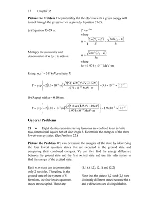 Chapter 3512
Picture the Problem The probability that the electron with a given energy will
tunnel through the given barrier is given by Equation 35-29.
(a) Equation 35-29 is: a
eT α2−
=
where
( ) ( )
hh
EUmEUm −
=
−
= 0
2
0
22
α
Multiply the numerator and
denominator of α by c to obtain:
( )
c
EUmc
h
−
= 0
2
2
α
where
mMeV10974.1 13
⋅×= −
ch
Using evaluate T:keV,5112
e =cm
( ) ( )( ) 1718
13
9
10109.5
mMeV10974.1
eV10eV25keV5112
m100.12exp −−
−
−
≈×=
⎪⎭
⎪
⎬
⎫
⎪⎩
⎪
⎨
⎧
⋅×
−
×−=T
(b) Repeat with a = 0.10 nm:
( ) ( )( ) 22
13
9
10109.1
mMeV10974.1
eV10eV25keV5112
m1010.02exp −−
−
−
≈×=
⎪⎭
⎪
⎬
⎫
⎪⎩
⎪
⎨
⎧
⋅×
−
×−=T
General Problems
29 •• Eight identical non-interacting fermions are confined to an infinite
two-dimensional square box of side length L. Determine the energies of the three
lowest-energy states. (See Problem 22.)
Picture the Problem We can determine the energies of the state by identifying
the four lowest quantum states that are occupied in the ground state and
computing their combined energies. We can then find the energy difference
between the ground state and the first excited state and use this information to
find the energy of the excited state.
Each n, m state can accommodate
only 2 particles. Therefore, in the
ground state of the system of 8
fermions, the four lowest quantum
states are occupied. These are:
(1,1), (1,2), (2,1) and (2,2)
Note that the states (1,2) and (2,1) are
distinctly different states because the x
and y directions are distinguishable.
 