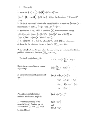 Chapter 3514
2. Show that Δx( )2
= x − x( )
2
= x2
− x
2
and
Δpx( )2
= px
− px( )
2
= px
2
− px
2
. (Hint: See Equations 17-34a and 17-
34b.)
3. Use the symmetry of the potential energy function to argue that x and px
must be zero, so that Δx( )2
= x2
and Δpx( )2
= px
2
.
4. Assume that 2hpx x =ΔΔ to eliminate px
2
from the average energy
E = 1
2
px
2
m + 1
2
mω0
2
x2
= 1
2
px
2
m + 1
2
mω0
2
x2
and write E as
( ) ZmmZhE 2
02
12
8 ω+= , where Z = x2
.
5. Set d E dZ = 0 to find the value of Z for which E is a minimum.
6. Show that the minimum energy is given by 02
1
min
ωhE += .
Picture the Problem We can follow the step-by-step procedure outlined in the
problem statement to show that 02
1
min
ωhE += .
1. The total classical energy is:
( ) 22
02
1
2
2
xm
m
p
xUKE x
ω+=+=
Hence the average classical energy
is given by:
22
02
1
2
2
xm
m
p
E x
ω+= (1)
2. Express the standard deviation of
Δpx:
( ) ( )
22
2
xx
2
2
x
2
22
2
2
xx
xx
xxx
xxx
pp
pppp
pppp
ppp
−=
+−=
+−=
−=Δ
Proceeding similarly for the
standard deviation of Δx gives:
( ) 222
xxx −=Δ
3. From the symmetry of the
potential energy function we can
conclude that x and xp must
be zero. Hence:
( ) 22
xx =Δ
and
( ) 22
xx pp =Δ
 