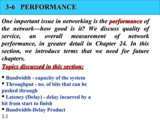 3.1
3-6 PERFORMANCE3-6 PERFORMANCE
One important issue in networking is theOne important issue in networking is the performanceperformance ofof
the network—how good is it? We discuss quality ofthe network—how good is it? We discuss quality of
service, an overall measurement of networkservice, an overall measurement of network
performance, in greater detail in Chapter 24. In thisperformance, in greater detail in Chapter 24. In this
section, we introduce terms that we need for futuresection, we introduce terms that we need for future
chapters.chapters.
 Bandwidth - capacity of the system
 Throughput - no. of bits that can be
pushed through
 Latency (Delay) - delay incurred by a
bit from start to finish
 Bandwidth-Delay Product
Topics discussed in this section:Topics discussed in this section:
 