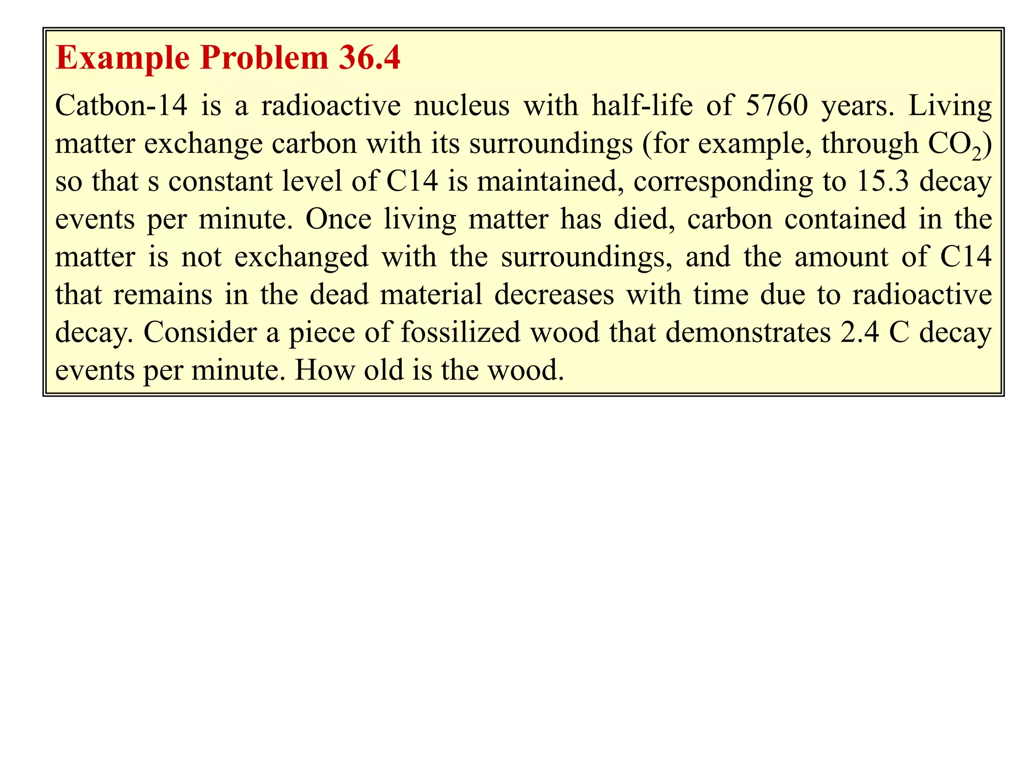 Example 36.3
Example Problem 36.4
Catbon-14 is a radioactive nucleus with half-life of 5760 years. Living
matter exchange carbon with its surroundings (for example, through CO2)
so that s constant level of C14 is maintained, corresponding to 15.3 decay
events per minute. Once living matter has died, carbon contained in the
matter is not exchanged with the surroundings, and the amount of C14
that remains in the dead material decreases with time due to radioactive
decay. Consider a piece of fossilized wood that demonstrates 2.4 C decay
events per minute. How old is the wood.
 
