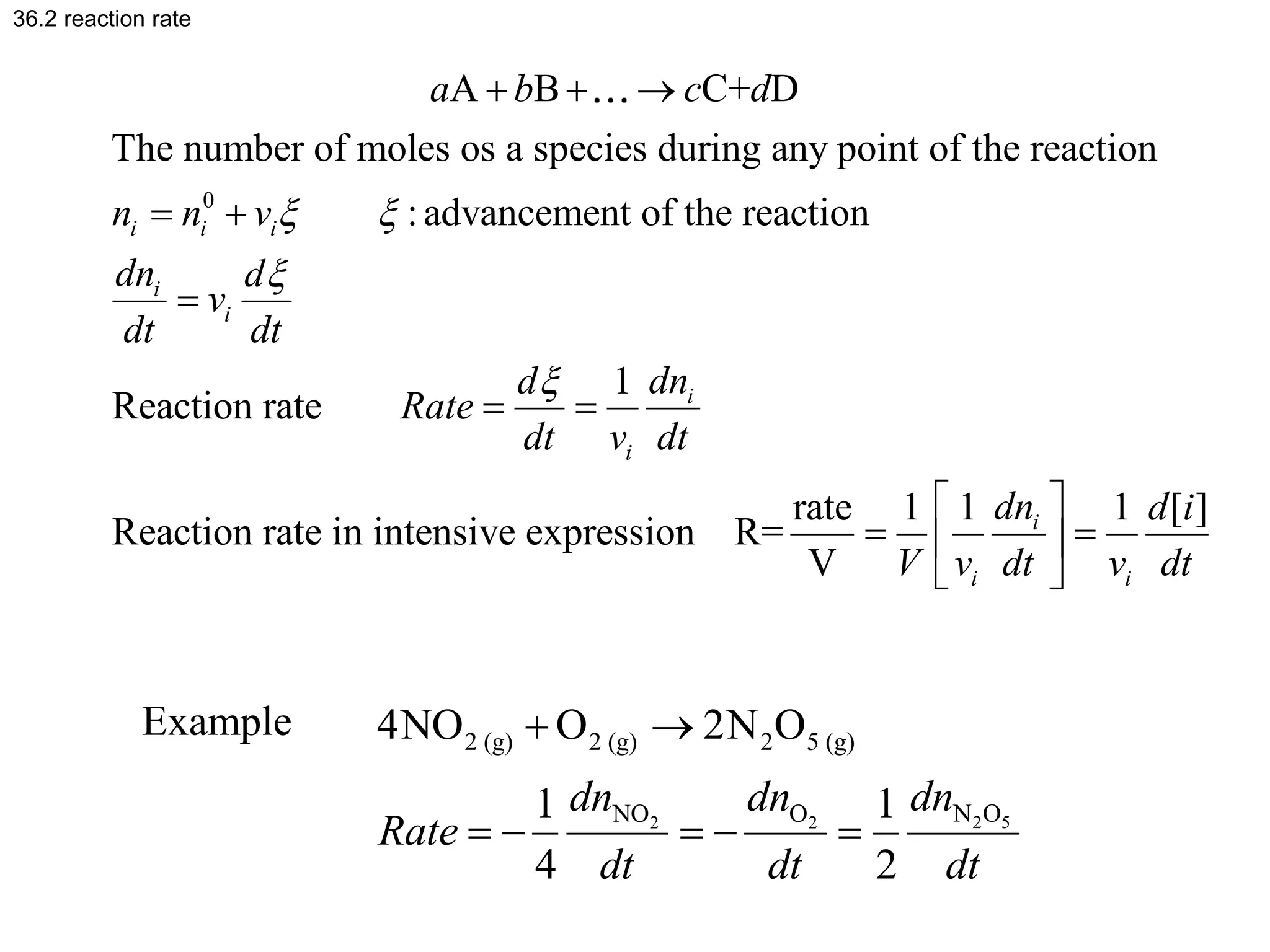36.2 reaction rate
0
A B C+ D
The number of moles os a species during any point of the reaction
:advancement of the reaction
1
Reaction rate
Reaction rate in intensive expression R=
i i i
i
i
i
i
a b c d
n n v
dn d
v
dt dt
dn
d
Rate
dt v dt
 


  
 

 
rate 1 1 1 [ ]
V
i
i i
dn d i
V v dt v dt
 
 
 
 
2 5
2 2
2 (g) 2 (g) 2 5 (g)
N O
NO O
4NO O 2N O
1 1
4 2
dn
dn dn
Rate
dt dt dt
 
    
Example
 