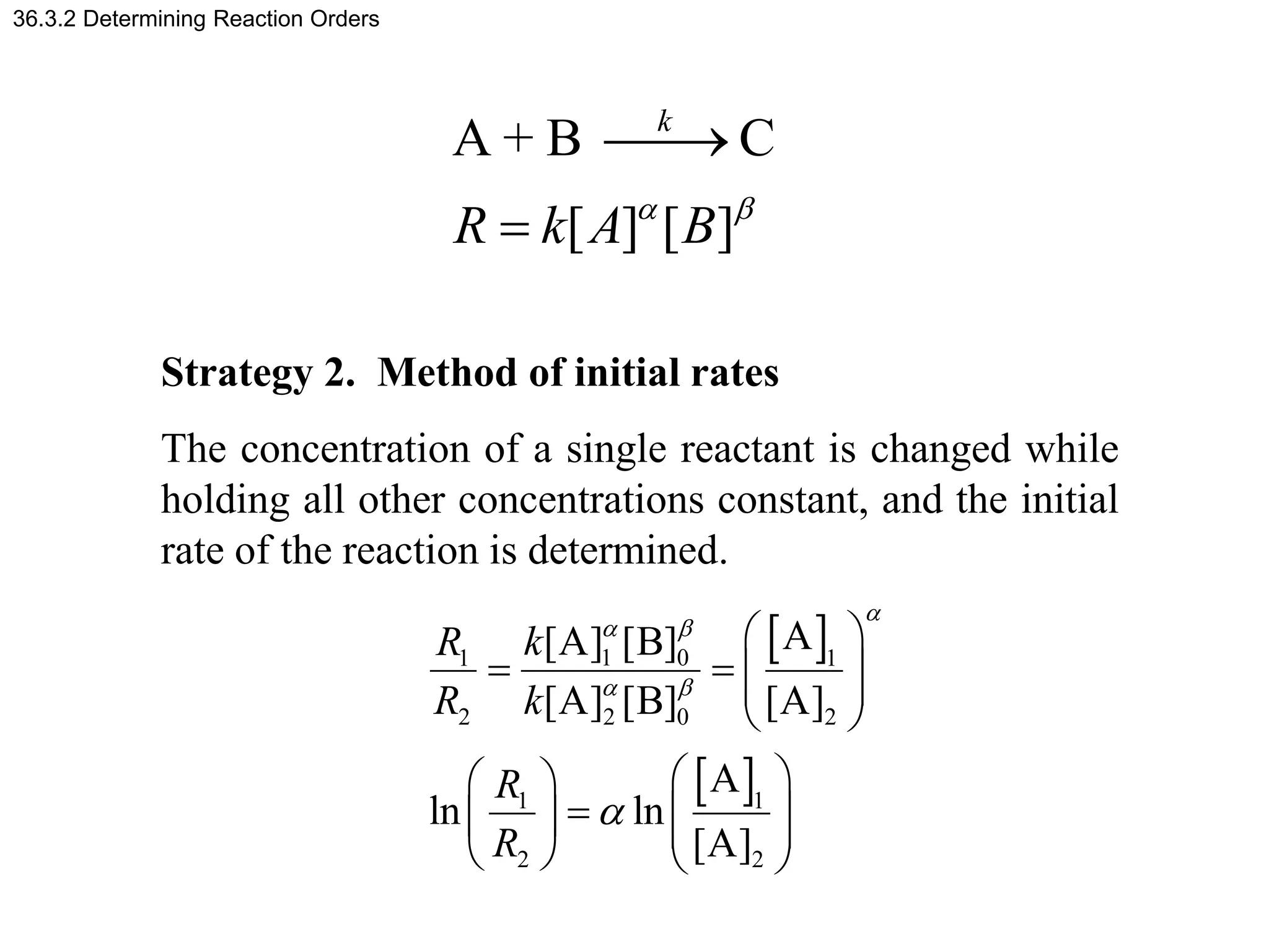 36.3.2 Determining Reaction Orders
Strategy 2. Method of initial rates
The concentration of a single reactant is changed while
holding all other concentrations constant, and the initial
rate of the reaction is determined.
A + B C
[ ] [ ]
k
R k A B
a b



 
 
1 0
1 1
2 2 0 2
1 1
2 2
A
[A] [B]
[A] [B] [A]
A
ln ln
[A]
k
R
R k
R
R
a
a b
a b
a
 
   
 
 
 
 
  
   
   
 