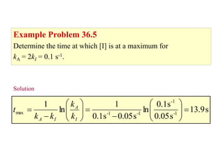 Example problem 36.5
Example Problem 36.5
Determine the time at which [I] is at a maximum for
kA = 2kI = 0.1 s-1.
Solution...