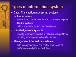 Types of information system Data / Transaction processing systems Batch systems transactions collected over time and processed together; On-line systems  data is processed as soon as it is collected. Knowledge work systems used by information workers to help deal with problems requiring knowledge or technical expertise Management information systems help managers monitor and control organisational performance and plan for the future 