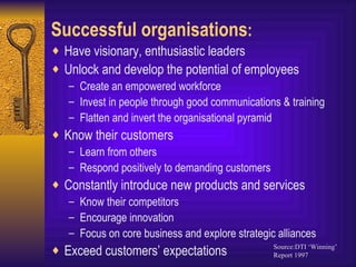 Successful organisations : Have visionary, enthusiastic leaders Unlock and develop the potential of employees Create an empowered workforce Invest in people through good communications & training Flatten and invert the organisational pyramid Know their customers Learn from others Respond positively to demanding customers Constantly introduce new products and services Know their competitors Encourage innovation Focus on core business and explore strategic alliances Exceed customers’ expectations Source:DTI ‘Winning’ Report 1997 